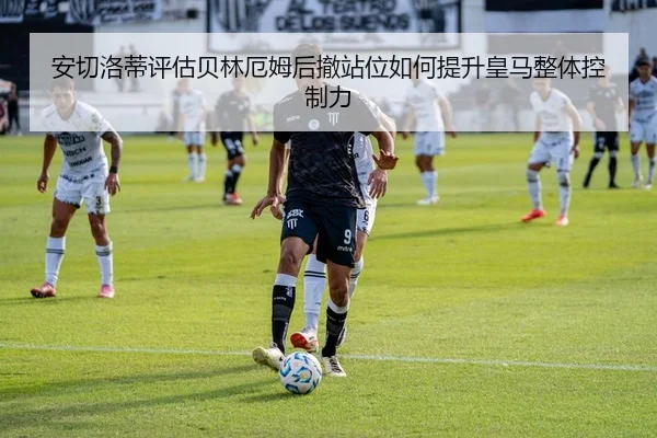 安切洛蒂评估贝林厄姆后撤站位如何提升皇马整体控制力