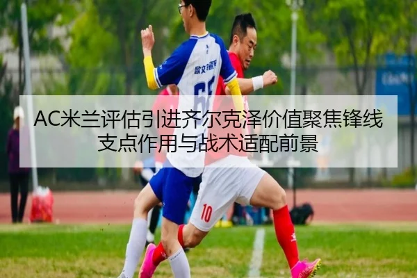 AC米兰评估引进齐尔克泽价值聚焦锋线支点作用与战术适配前景