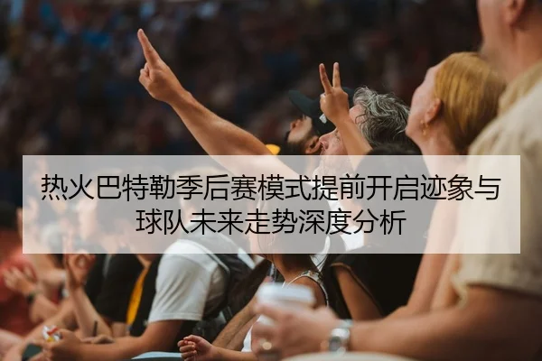 热火巴特勒季后赛模式提前开启迹象与球队未来走势深度分析